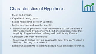Characteristics of Hypothesis
• Clear and precise.
• Capable of being tested.
• Stated relationship between variables.
• limited in scope and must be specific.
• Stated as far as possible in most simple terms so that the same is
easily understand by all concerned. But one must remember that
simplicity of hypothesis has nothing to do with its significance.
• Consistent with most known facts.
• Responsive to testing with in a reasonable time. One can’t spend a
life time collecting data to test it.
• Explain what it claims to explain; it should have empirical reference.
 