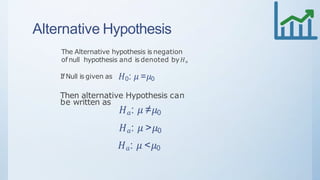 Alternative Hypothesis
The Alternative hypothesis is negation
of null hypothesis and is denoted by 𝐻 𝑎
IfNull is given as 𝐻0: 𝜇 =𝜇0
Then alternative Hypothesis can
be written as
𝐻 𝑎: 𝜇 ≠𝜇0
𝐻 𝑎: 𝜇 >𝜇0
𝐻 𝑎: 𝜇 <𝜇0
 