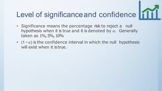 Level of significanceand confidence
• Significance means the percentage risk to reject a null
hypothesis when it is true and it is denoted by 𝛼. Generally
taken as 1%,5%,10%
• (1 − 𝛼) is the confidence interval in which the null hypothesis
will exist when it istrue.
 