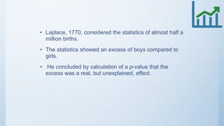 • Laplace, 1770, considered the statistics of almost half a
million births.
• The statistics showed an excess of boys compared to
girls.
• He concluded by calculation of a p-value that the
excess was a real, but unexplained, effect.
 