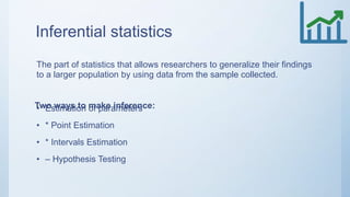 Inferential statistics
The part of statistics that allows researchers to generalize their findings
to a larger population by using data from the sample collected.
• Estimation of parameters
• * Point Estimation
• * Intervals Estimation
• – Hypothesis Testing
Two ways to make inference:
 