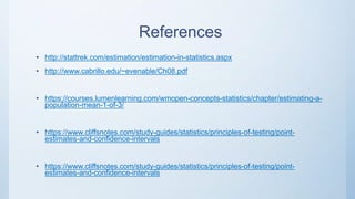 References
• http://stattrek.com/estimation/estimation-in-statistics.aspx
• http://www.cabrillo.edu/~evenable/Ch08.pdf
• https://courses.lumenlearning.com/wmopen-concepts-statistics/chapter/estimating-a-
population-mean-1-of-3/
• https://www.cliffsnotes.com/study-guides/statistics/principles-of-testing/point-
estimates-and-confidence-intervals
• https://www.cliffsnotes.com/study-guides/statistics/principles-of-testing/point-
estimates-and-confidence-intervals
 
