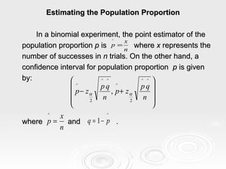 Estimating the Population Proportion In a binomial experiment, the point estimator of the population proportion  p  is  where  x  represents the  number of successes in  n  trials. On the other hand, a  confidence interval for population proportion  p  is given  by:   where  and  . 