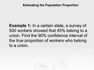 Estimating the Population Proportion Example 1:  In a certain state, a survey of 500 workers showed that 45% belong to a union. Find the 90% confidence interval of the true proportion of workers who belong to a union. 