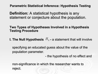 Parametric Statistical Inference: Hypothesis Testing Definition:  A statistical hypothesis is any statement or conjecture about the population. Two Types of Hypotheses Involved in a Hypothesis Testing Procedure I. The Null Hypothesis  -  a statement that will involve  specifying an educated guess about the value of the  population parameter. - the hypothesis of no effect and  non-significance in which the researcher wants to  reject. 