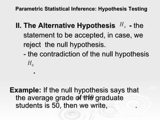 Parametric Statistical Inference: Hypothesis Testing II. The Alternative Hypothesis  -  the  statement to be accepted, in case, we  reject  the null hypothesis. - the contradiction of the null hypothesis  . Example:  If the null hypothesis says that the average grade of the graduate students is 50, then we write,  . 