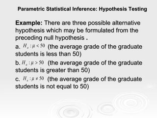 Parametric Statistical Inference: Hypothesis Testing Example:  There are three possible alternative hypothesis which may be formulated from the preceding null hypothesis  . a.  (the average grade of the graduate students is less than 50) b.  (the average grade of the graduate students is greater than 50) c.  (the average grade of the graduate students is not equal to 50)  