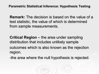 Parametric Statistical Inference: Hypothesis Testing Remark:  The decision is based on the value of a test statistic, the value of which is determined from sample measurements.   Critical Region  – the area under sampling distribution that includes unlikely sample  outcomes which is also known as the rejection region. -the area where the null hypothesis is rejected. 