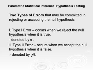 Parametric Statistical Inference: Hypothesis Testing Two Types of Errors  that may be committed in rejecting or accepting the null hypothesis I. Type I Error – occurs when we reject the null hypothesis when it is true. - denoted by  . II. Type II Error – occurs when we accept the null hypothesis when it is false. - denoted by  .   