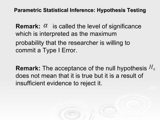 Parametric Statistical Inference: Hypothesis Testing Remark:   is called the level of significance which is interpreted as the maximum  probability that the researcher is willing to commit a Type I Error.    Remark:  The acceptance of the null hypothesis does not mean that it is true but it is a result of insufficient evidence to reject it. 