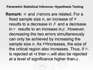 Parametric Statistical Inference: Hypothesis Testing  Remark:   and  errors are related. For a fixed sample size  n , an increase of  results to a decrease in  and a decrease in  results to an increase in  . However, decreasing the two errors simultaneously can only be achieved by increasing the sample size  n . As  increases, the size of the critical region also increases. Thus, if  is rejected at  , then  will also be rejected at a level of significance higher than  . 