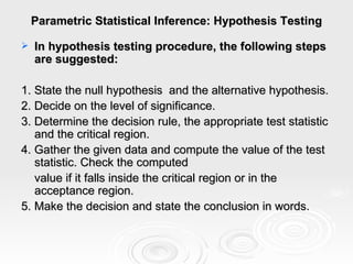 Parametric Statistical Inference: Hypothesis Testing In hypothesis testing procedure, the following steps are suggested: 1. State the null hypothesis  and the alternative hypothesis. 2. Decide on the level of significance. 3. Determine the decision rule, the appropriate test statistic and the critical region. 4. Gather the given data and compute the value of the test statistic. Check the computed  value if it falls inside the critical region or in the acceptance region. 5. Make the decision and state the conclusion in words. 