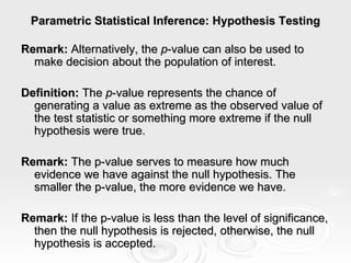 Parametric Statistical Inference: Hypothesis Testing Remark:  Alternatively, the  p -value can also be used to make decision about the population of interest. Definition:  The  p -value represents the chance of generating a value as extreme as the observed value of the test statistic or something more extreme if the null hypothesis were true. Remark:  The p-value serves to measure how much evidence we have against the null hypothesis. The smaller the p-value, the more evidence we have. Remark:  If the p-value is less than the level of significance, then the null hypothesis is rejected, otherwise, the null hypothesis is accepted. 