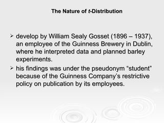 The Nature of  t -Distribution   develop by William Sealy Gosset (1896 – 1937), an employee of the Guinness Brewery in Dublin, where he interpreted data and planned barley experiments. his findings was under the pseudonym “student” because of the Guinness Company’s restrictive policy on publication by its employees. 