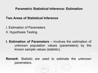Parametric Statistical Inference: Estimation Two Areas of Statistical Inference I. Estimation of Parameters II. Hypothesis Testing I. Estimation of Parameters  – involves the estimation of unknown population values (parameters) by the known sample values (statistic). Remark : Statistic are used to estimate the unknown parameters.  