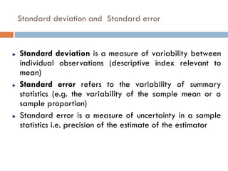 Standard deviation and Standard error
Standard deviation is a measure of variability between
individual observations (descriptive index relevant to
mean)
Standard error refers to the variability of summary
statistics (e.g. the variability of the sample mean or a
sample proportion)
Standard error is a measure of uncertainty in a sample
statistics i.e. precision of the estimate of the estimator
 
