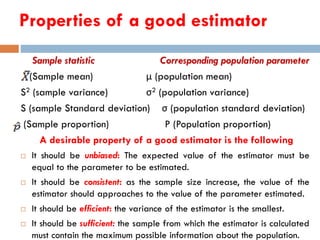 Properties of a good estimator
Sample statistic Corresponding population parameter
(Sample mean) μ (population mean)
S2 (sample variance) σ2 (population variance)
S (sample Standard deviation) σ (population standard deviation)
(Sample proportion) P (Population proportion)
A desirable property of a good estimator is the following
 It should be unbiased: The expected value of the estimator must be
equal to the parameter to be estimated.
 It should be consistent: as the sample size increase, the value of the
estimator should approaches to the value of the parameter estimated.
 It should be efficient: the variance of the estimator is the smallest.
 It should be sufficient: the sample from which the estimator is calculated
must contain the maximum possible information about the population.
 
