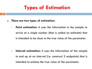 Types of Estimation
There are two types of estimation:
1. Point estimation: It uses the information in the sample to
arrive at a single number (that is called an estimate) that
is intended to be close to the true value of the parameter.
2. Interval estimation: It uses the information of the sample
to end up at an interval (i.e. construct 2 endpoints) that is
intended to enclose the true value of the parameter.
14
 