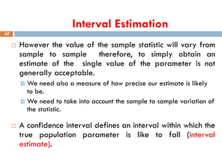 Interval Estimation
18
 However the value of the sample statistic will vary from
sample to sample therefore, to simply obtain an
estimate of the single value of the parameter is not
generally acceptable.
 We need also a measure of how precise our estimate is likely
to be.
 We need to take into account the sample to sample variation of
the statistic.
 A confidence interval defines an interval within which the
true population parameter is like to fall (interval
estimate).
 