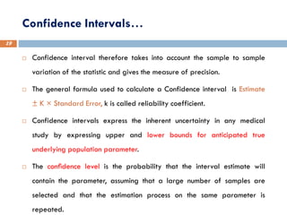 Confidence Intervals…
19
 Confidence interval therefore takes into account the sample to sample
variation of the statistic and gives the measure of precision.
 The general formula used to calculate a Confidence interval is Estimate
± K × Standard Error, k is called reliability coefficient.
 Confidence intervals express the inherent uncertainty in any medical
study by expressing upper and lower bounds for anticipated true
underlying population parameter.
 The conﬁdence level is the probability that the interval estimate will
contain the parameter, assuming that a large number of samples are
selected and that the estimation process on the same parameter is
repeated.
 