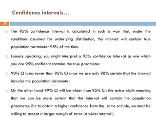 Confidence intervals…
26
 The 95% confidence interval is calculated in such a way that, under the
conditions assumed for underlying distribution, the interval will contain true
population parameter 95% of the time.
 Loosely speaking, you might interpret a 95% confidence interval as one which
you are 95% confident contains the true parameter.
 90% CI is narrower than 95% CI since we are only 90% certain that the interval
includes the population parameter.
 On the other hand 99% CI will be wider than 95% CI; the extra width meaning
that we can be more certain that the interval will contain the population
parameter. But to obtain a higher confidence from the same sample, we must be
willing to accept a larger margin of error (a wider interval).
 