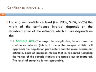 Confidence intervals…
27
 For a given confidence level (i.e. 90%, 95%, 99%) the
width of the confidence interval depends on the
standard error of the estimate which in turn depends on
the
 1. Sample size:-The larger the sample size, the narrower the
confidence interval (this is to mean the sample statistic will
approach the population parameter) and the more precise our
estimate. Lack of precision means that in repeated sampling
the values of the sample statistic are spread out or scattered.
The result of sampling is not repeatable.
 