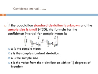 Confidence interval ……
31
 If the population standard deviation is unknown and the
sample size is small (<30), the formula for the
confidence interval for sample mean is:
 x is the sample mean
 s is the sample standard deviation
 n is the sample size
 t is the value from the t-distribution with (n-1) degrees of
freedom
 
