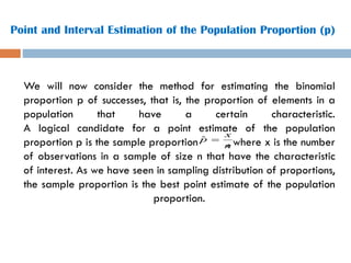 Point and Interval Estimation of the Population Proportion (p)
We will now consider the method for estimating the binomial
proportion p of successes, that is, the proportion of elements in a
population that have a certain characteristic.
A logical candidate for a point estimate of the population
proportion p is the sample proportion , where x is the number
of observations in a sample of size n that have the characteristic
of interest. As we have seen in sampling distribution of proportions,
the sample proportion is the best point estimate of the population
proportion.
n
x
p =
ˆ
 