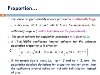Proportion…
34
 The shape is approximately normal provided n is sufficiently large
- in this case, nP > 5 and nQ > 5 are the requirements for
sufficiently large n ( central limit theorem for proportions) .
❑ The point estimate for population proportion π is given by þ.
❑ A (1-α)100% confidence interval estimate for the unknown
population proportion π is given by:
CI =
❑ If the sample size is small, i.e. np < 5 and nq < 5, and the
population standard deviations for proportion are not given, then
the confidence interval estimation will take t-distribution instead
of z as:








−
+
−
− n
Z
p
n
Z
p /
)
1
(
,
/
)
1
(
2
2



 

 