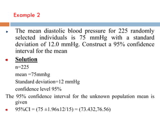 Example 2
The mean diastolic blood pressure for 225 randomly
selected individuals is 75 mmHg with a standard
deviation of 12.0 mmHg. Construct a 95% confidence
interval for the mean
Solution
n=225
mean =75mmhg
Standard deviation=12 mmHg
confidence level 95%
The 95% confidence interval for the unknown population mean is
given
95%CI = (75 ±1.96x12/15) = (73.432,76.56)
 