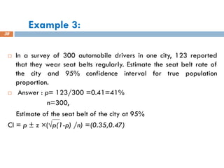 Example 3:
38
 In a survey of 300 automobile drivers in one city, 123 reported
that they wear seat belts regularly. Estimate the seat belt rate of
the city and 95% confidence interval for true population
proportion.
 Answer : p= 123/300 =0.41=41%
n=300,
Estimate of the seat belt of the city at 95%
CI = p ± z ×(√p(1-p) /n) =(0.35,0.47)
 