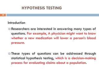 HYPOTHESIS TESTING
40
Introduction
 Researchers are interested in answering many types of
questions. For example, A physician might want to know
whether a new medication will lower a person’s blood
pressure.
 These types of questions can be addressed through
statistical hypothesis testing, which is a decision-making
process for evaluating claims about a population.
 