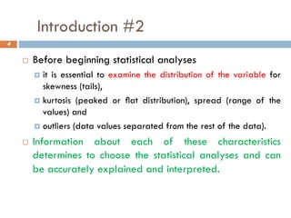 Introduction #2
 Before beginning statistical analyses
 it is essential to examine the distribution of the variable for
skewness (tails),
 kurtosis (peaked or ﬂat distribution), spread (range of the
values) and
 outliers (data values separated from the rest of the data).
 Information about each of these characteristics
determines to choose the statistical analyses and can
be accurately explained and interpreted.
4
 