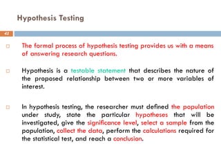 Hypothesis Testing
41
 The formal process of hypothesis testing provides us with a means
of answering research questions.
 Hypothesis is a testable statement that describes the nature of
the proposed relationship between two or more variables of
interest.
 In hypothesis testing, the researcher must deﬁned the population
under study, state the particular hypotheses that will be
investigated, give the signiﬁcance level, select a sample from the
population, collect the data, perform the calculations required for
the statistical test, and reach a conclusion.
 