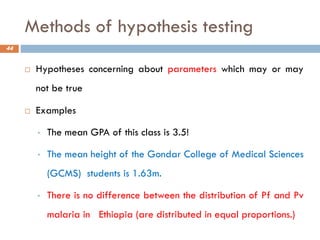 Methods of hypothesis testing
 Hypotheses concerning about parameters which may or may
not be true
 Examples
• The mean GPA of this class is 3.5!
• The mean height of the Gondar College of Medical Sciences
(GCMS) students is 1.63m.
• There is no difference between the distribution of Pf and Pv
malaria in Ethiopia (are distributed in equal proportions.)
44
 