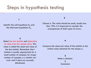 Steps in hypothesis testing
45
1
Identify the null hypothesis H0 and
the alternate hypothesis HA.
3
Select the test statistic and determine
its value from the sample data. This
value is called the observed value of
the test statistic. Remember that t
statistic is usually appropriate for a
small number of samples; for larger
number of samples, a z statistic can
work well if data are normally
distributed.
4
Compare the observed value of the statistic to the
critical value obtained for the chosen a.
5
Make a decision.
6
Conclusion
2
Choose a. The value should be small, usually less
than 10%. It is important to consider the
consequences of both types of errors.
 