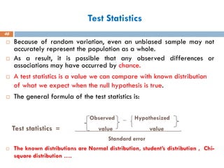 Test Statistics
46
 Because of random variation, even an unbiased sample may not
accurately represent the population as a whole.
 As a result, it is possible that any observed differences or
associations may have occurred by chance.
 A test statistics is a value we can compare with known distribution
of what we expect when the null hypothesis is true.
 The general formula of the test statistics is:
Observed _ Hypothesized
Test statistics = value value .
Standard error
 The known distributions are Normal distribution, student’s distribution , Chi-
square distribution ….
 