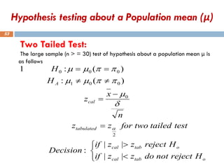 Two Tailed Test:
The large sample (n > = 30) test of hypothesis about a population mean μ is
as follows
53





=
−
=


=
=
o
tab
cal
o
tab
cal
tabulated
cal
A
H
reject
not
do
z
z
if
H
reject
z
z
if
Decision
test
tailed
two
for
z
z
n
x
z
H
H
|
|
|
|
:
)
(
:
)
(
:
1
2
0
0
0
1
0
0
0


m


m
m


m
m
Hypothesis testing about a Population mean (μ)
 