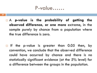 P-value……
 A p-value is the probability of getting the
observed difference, or one more extreme, in the
sample purely by chance from a population where
the true difference is zero.
 If the p-value is greater than 0.05 then, by
convention, we conclude that the observed difference
could have occurred by chance and there is no
statistically significant evidence (at the 5% level) for
a difference between the groups in the population.
57
 