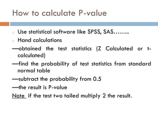 How to calculate P-value
o Use statistical software like SPSS, SAS……..
o Hand calculations
—obtained the test statistics (Z Calculated or t-
calculated)
—find the probability of test statistics from standard
normal table
—subtract the probability from 0.5
—the result is P-value
Note if the test two tailed multiply 2 the result.
 