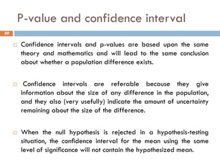 P-value and confidence interval
 Confidence intervals and p-values are based upon the same
theory and mathematics and will lead to the same conclusion
about whether a population difference exists.
 Confidence intervals are referable because they give
information about the size of any difference in the population,
and they also (very usefully) indicate the amount of uncertainty
remaining about the size of the difference.
 When the null hypothesis is rejected in a hypothesis-testing
situation, the conﬁdence interval for the mean using the same
level of signiﬁcance will not contain the hypothesized mean.
59
 