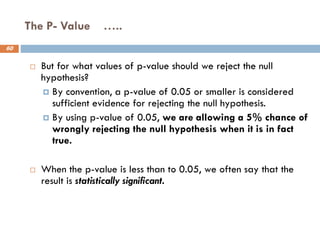 The P- Value …..
60
 But for what values of p-value should we reject the null
hypothesis?
 By convention, a p-value of 0.05 or smaller is considered
sufficient evidence for rejecting the null hypothesis.
 By using p-value of 0.05, we are allowing a 5% chance of
wrongly rejecting the null hypothesis when it is in fact
true.
 When the p-value is less than to 0.05, we often say that the
result is statistically significant.
 