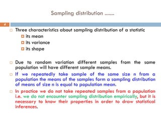 Sampling distribution .......
6
 Three characteristics about sampling distribution of a statistic
 its mean
 its variance
 its shape
 Due to random variation different samples from the same
population will have different sample means.
 If we repeatedly take sample of the same size n from a
population the means of the samples form a sampling distribution
of means of size n is equal to population mean.
 In practice we do not take repeated samples from a population
i.e. we do not encounter sampling distribution empirically, but it is
necessary to know their properties in order to draw statistical
inferences.
 