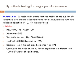Hypothesis testing for single population mean
61
EXAMPLE 5: A researcher claims that the mean of the IQ for 16
students is 110 and the expected value for all population is 100 with
standard deviation of 10. Test the hypothesis .
 Solution
1. Ho:µ=100 VS HA:µ≠100
2. Assume α=0.05
3. Test statistics: z=(110-100)4/10=4
4. z-critical at 0.025 is equal to 1.96.
5. Decision: reject the null hypothesis since 4 ≥ 1.96
6. Conclusion: the mean of the IQ for all population is different from
100 at 5% level of significance.
 