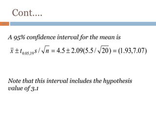 Cont….
63
A 95% confidence interval for the mean is
Note that this interval includes the hypothesis
value of 3.1
)
07
.
7
,
93
.
1
(
)
20
/
5
.
5
(
09
.
2
5
.
4
/
19
,
05
.
0 =

=
 n
s
t
x
 