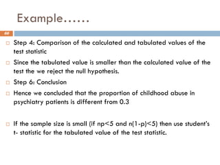 Example……
66
 Step 4: Comparison of the calculated and tabulated values of the
test statistic
 Since the tabulated value is smaller than the calculated value of the
test the we reject the null hypothesis.
 Step 6: Conclusion
 Hence we concluded that the proportion of childhood abuse in
psychiatry patients is different from 0.3
 If the sample size is small (if np<5 and n(1-p)<5) then use student’s
t- statistic for the tabulated value of the test statistic.
 