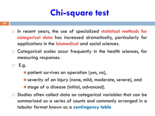 Chi-square test
 In recent years, the use of specialized statistical methods for
categorical data has increased dramatically, particularly for
applications in the biomedical and social sciences.
 Categorical scales occur frequently in the health sciences, for
measuring responses.
 E.g.
◼ patient survives an operation (yes, no),
◼ severity of an injury (none, mild, moderate, severe), and
◼ stage of a disease (initial, advanced).
 Studies often collect data on categorical variables that can be
summarized as a series of counts and commonly arranged in a
tabular format known as a contingency table
67
 