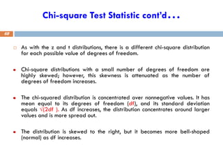 Chi-square Test Statistic cont’d…
 As with the z and t distributions, there is a different chi-square distribution
for each possible value of degrees of freedom.
Chi-square distributions with a small number of degrees of freedom are
highly skewed; however, this skewness is attenuated as the number of
degrees of freedom increases.
The chi-squared distribution is concentrated over nonnegative values. It has
mean equal to its degrees of freedom (df), and its standard deviation
equals √(2df ). As df increases, the distribution concentrates around larger
values and is more spread out.
The distribution is skewed to the right, but it becomes more bell-shaped
(normal) as df increases.
68
 