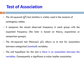 Test of Association
 The chi-squared (2) test statistics is widely used in the analysis of
contingency tables.
 It compares the actual observed frequency in each group with the
expected frequency (the later is based on theory, experience or
comparison groups).
 The chi-squared test (Pearson’s χ2) allows us to test for association
between categorical (nominal!) variables.
 The null hypothesis for this test is there is no association between the
variables. Consequently a significant p-value implies association.
70
 