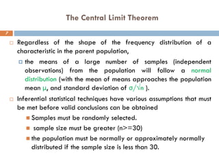 The Central Limit Theorem
7
 Regardless of the shape of the frequency distribution of a
characteristic in the parent population,
 the means of a large number of samples (independent
observations) from the population will follow a normal
distribution (with the mean of means approaches the population
mean μ, and standard deviation of σ/√n ).
 Inferential statistical techniques have various assumptions that must
be met before valid conclusions can be obtained
◼ Samples must be randomly selected.
◼ sample size must be greater (n>=30)
◼ the population must be normally or approximately normally
distributed if the sample size is less than 30.
 